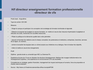 H/f directeur enseignement formation professionnelle
-directeur de cfa
Poste basé : Angoulême
●

Type de contrat :CDI 35H

●

Missions

●

- Diriger le campus et participer à la conception de la stratégie de formation territoriale et régionale

●

●

●

- Elaborer et proposer les budgets du service formation, et mettre en oeuvre des mesures d'optimisation budgétaire et
réduction de coûts, rechercher de nouvelles ressources,
- Piloter la politique et la démarche qualité dans votre périmètre
- assurer et favoriser les relations avec le réseau consulaire, les partenaires et institutions, entreprises, branches, services
de la région, du rectorat...

●

- animer et encadrer les équipes dans un climat propice aux initiatives et au dialogue, fixer et évaluer les objectifs,

●

- Initier et mettre en oeuvre les changements

●

Profil

●

Diplôme : grande école ou université type HEC ou Sciences Po.

●

●

●

Expérience de plus de 10 ans en direction de structure d'enseignement. Maitrise des rouages institutionnels et de
l'enseignement supérieur. Une expérience en environnement CFA est souhaitée.
Compétences en stratégie, gestion financière, management de moyens techniques et humains, force de proposition et
d'action dans la décision.
Source : http://www.cci.fr/web/recrutement/les-offres-d-emploi#7538

 