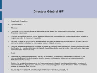 Directeur Général H/F

●

Poste Basé : Angoulême

●

Type de contrat : CDI

●

Missions :

●

●

●

●

●

●

●

●

Assurer le fonctionnement général de la Mutualité dans le respect des procédures administratives, comptables,
financières et juridiques,
- Garantir la qualité des services fournis, à travers l'obtention des certifications pour l'ensemble des filières et veiller au
respect des règles du mouvement mutualiste,
- Animer, impliquer et coordonner les équipes de Direction et les services supports du siège autour de plans d'actions
communs ; fédérer, mutualiser les moyens pour atteindre l'objectif commun,
- Insuffler les valeurs de l'entreprise, conseiller et assister le Président et les membres du Conseil d'Administration dans
leur fonction de représentation des intérêts de la Mutualité auprès des partenaires, des instances locales, régionales,
nationales et des réseaux de soins.
Profil :
Diplômé(e) de l'enseignement supérieur (Bac + 5 ou équivalent), vous justifiez d'une expérience confirmée (5 ans
minimum) de Direction Générale, acquise dans les secteurs privé ou public, idéalement dans les secteurs de la
Mutualité/Santé/Prévoyance.
Doté(e) d'un sens politique d'expérience et d'une grande ouverture d'esprit, vous disposez de qualités humaines et
relationnelles fortes. Rigoureux(se), autonome, votre sens de l'engagement et votre dynamisme affirmé sauront faire
avancer et progresser notre structure
Source :http://www.opteamrh.com/offre-emploi.html?annonce=directeur_general_h_f-5

 