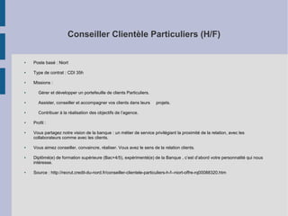 Conseiller Clientèle Particuliers (H/F)

●

Poste basé : Niort

●

Type de contrat : CDI 35h

●

Missions :

●

Gérer et développer un portefeuille de clients Particuliers.

●

Assister, conseiller et accompagner vos clients dans leurs

●

Contribuer à la réalisation des objectifs de l’agence.

●

●

●

●

●

projets.

Profil :
Vous partagez notre vision de la banque : un métier de service privilégiant la proximité de la relation, avec les
collaborateurs comme avec les clients.
Vous aimez conseiller, convaincre, réaliser. Vous avez le sens de la relation clients.
Diplômé(e) de formation supérieure (Bac+4/5), expérimenté(e) de la Banque , c’est d’abord votre personnalité qui nous
intéresse.
Source : http://recrut.credit-du-nord.fr/conseiller-clientele-particuliers-h-f--niort-offre-rq00088320.htm

 