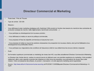 Directeur Commercial et Marketing
●

Poste basé : Près de Thouars

●

Type de contrat : CDI 35h

●

Missions :

●

Vous définissez la plan marketing stratégique afin d'optimiser l'offre produit en fonction des besoins du marché et des contraintes de
production (analyse de marché, veille réglementaire, benchmark concurrentiel …) ;

●

- Vous participez au développement de nouveaux produits ;

●

- Vous définissez et mettez en œuvre la politique commerciale;

●

- Vous proposez et fixez les objectifs commerciaux et assurez leur suivi ;

●

- Vous proposez et mettez en œuvre les solutions nécessaires à la prospection de nouveaux clients, ainsi qu'à la fidélisation et au
développement de portefeuilles Clients ;

●

- Vous participez aux négociations des conditions de l'assurance crédit et vous déterminez les encours clients à respecter

●

Profil :

●

De formation supérieure (commerciale ou marketing) de niveau bac+4/5, vous êtes actuellement Directeur Commercial et Marketing
ou Directeur des Ventes dans le secteur du second œuvre du bâtiment avec une première expérience du marketing. Votre excellent
relationnel, allié à votre capacité à prendre des initiatives et à être force de proposition vous permettront de réussir dans cette
mission. Votre connaissance des artisans, du produit « menuiserie » et votre approche marketing seront appréciées

●

Source : http://www.ethis-rh.fr/annonce-human-sourcing ref=PLDCM1113/WEB&poste=Directeur+Commercial+et+Marketing+-+h
%2Ff

 