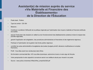 Assistant(e) de mission auprès du service
«Vie Matérielle et Financière des
Établissements»
de la Direction de l'Éducation
●

Poste basé : Poitiers

●

Type de contrat : CDI 35h

●

Missions :

●

●

Contribuer à améliorer l'efficacité de la politique régionale par l'optimisation des moyens matériels et financiers attribués
aux lycées,
assurer l'instruction des dossiers en veillant au bon fonctionnement des établissements scolaires et dans le respect des
priorités régionales,

●

garantir l'application de la législation, des procédures administratives et financières et des règlements régionaux,

●

Participer à l'optimisation de la gestion des fonds publics régionaux

●

contrôler les actes administratifs et budgétaires des lycées (budgets primitif, décisions modificatives et comptes
financiers),

●

Profil : Vous êtes avant tout vendeur(se) dans l'âme.

●

De formation commerciale Bac +2/3 vous êtes dynamique, autonome et avez un sens aigu de l'écoute.

●

Votre perspicacité et votre capacité à convaincre seront vos meilleurs atouts pour réussir à ce poste.

●

Source : www.poitou-charentes.fr/files/offres_emploi/b2329.pdf

 