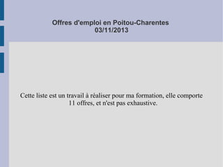 Offres d'emploi en Poitou-Charentes
03/11/2013

Cette liste est un travail à réaliser pour ma formation, elle comporte
11 offres, et n'est pas exhaustive.

 