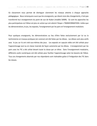 P r o j e t d e r e c h e r c h e a c t i o n : r a p p o r t d e r e c h e r c h e e t d i f f u s i o n P a g e | 11
Ce classement nous permet de distinguer clairement les niveaux atteints à chaque approche
pédagogique. Nous remarquons aussi que les enseignants, qui disent vivre des changements, n’ont pas
transformé leur enseignement du point de vue de Ruben (modèle SAMR). Ce sont les approches les
plus participatives où l’élève est plus en action qui ont atteint l’étape « TRANSFORMATION » telles que
les démonstrations, le jeu, les exposés, l’enseignement par les pairs et l’enseignement modulaire.
Pour quelques enseignants, les démonstrations au lieu d’être faites exclusivement par lui ou la
technicienne en travaux pratiques (en science) ont été faites par les élèves. Les élèves sont plus actifs
avec le jeu car ils ont créé eux-mêmes des jeux. Les exposés en capsule vidéo ont été utilisés pour
l’apprentissage seul ou en classe inversée de façon autonome par les élèves. L’enseignement par les
pairs avec les TIC a été utilisé devant toute la classe par un élève. Dans l’enseignement modulaire,
différents outils numériques ont été utilisés pour faciliter l’apprentissage selon les besoins de l’élève.
Tous ces changements observés par nos répondants sont réalisables grâce à l’intégration des TIC dans
les classes.
 