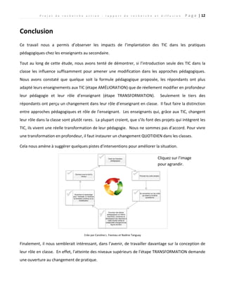P r o j e t d e r e c h e r c h e a c t i o n : r a p p o r t d e r e c h e r c h e e t d i f f u s i o n P a g e | 12
Conclusion
Ce travail nous a permis d’observer les impacts de l’implantation des TIC dans les pratiques
pédagogiques chez les enseignants au secondaire.
Tout au long de cette étude, nous avons tenté de démontrer, si l’introduction seule des TIC dans la
classe les influence suffisamment pour amener une modification dans les approches pédagogiques.
Nous avons constaté que quelque soit la formule pédagogique proposée, les répondants ont plus
adapté leurs enseignements aux TIC (étape AMÉLIORATION) que de réellement modifier en profondeur
leur pédagogie et leur rôle d’enseignant (étape TRANSFORMATION). Seulement le tiers des
répondants ont perçu un changement dans leur rôle d’enseignant en classe. Il faut faire la distinction
entre approches pédagogiques et rôle de l’enseignant. Les enseignants qui, grâce aux TIC, changent
leur rôle dans la classe sont plutôt rares. La plupart croient, que s’ils font des projets qui intègrent les
TIC, ils vivent une réelle transformation de leur pédagogie. Nous ne sommes pas d’accord. Pour vivre
une transformation en profondeur, il faut instaurer un changement QUOTIDIEN dans les classes.
Cela nous amène à suggérer quelques pistes d’interventions pour améliorer la situation.
Crée par Caroline L. Favreau et Nadine Tanguay
Finalement, il nous semblerait intéressant, dans l’avenir, de travailler davantage sur la conception de
leur rôle en classe. En effet, l'atteinte des niveaux supérieurs de l’étape TRANSFORMATION demande
une ouverture au changement de pratique.
Cliquez sur l’image
pour agrandir.
 