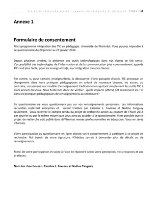 P r o j e t d e r e c h e r c h e a c t i o n : r a p p o r t d e r e c h e r c h e e t d i f f u s i o n P a g e | 13
Annexe 1
Formulaire de consentement
Microprogramme intégration des TIC en pédagogie. Université de Montréal. Vous pouvez répondre à
ce questionnaire du 20 janvier au 27 janvier 2014.
Depuis plusieurs années, la présence des outils technologiques dans nos écoles se fait sentir.
L’accessibilité des technologies de l’information et de la communication plus communément appelés
TIC rend plus facile, pour les enseignant(e)s, leur intégration dans les classes.
Par contre, si, pour certains enseignant(e)s, la découverte d’une panoplie d’outils TIC provoque un
changement dans leurs pratiques pédagogiques en créant de nouveaux besoins, les autres, au
contraire, conservent leur modèle d’enseignement traditionnel en ajustant simplement les outils TIC à
leurs anciens besoins. Nous tenterons donc de vérifier : quels impacts (effets) ont réellement les TIC
dans les pratiques pédagogiques des enseignants(e)s au secondaire?
Ce questionnaire ne vous questionnera pas sur vos renseignements personnels. Les informations
recueillies resteront anonymes et seront traitées par Caroline L. Favreau et Nadine Tanguay
seulement. Vous recevrez le compte-rendu du projet de recherche-action au courant de l’hiver 2014
par courriel ou par le même moyen que vous avez pu accéder à ce questionnaire. Il est possible que ce
projet de recherche soit publié dans différentes revues professionnelles en éducation. Vous en serez
informés.
Votre participation au questionnaire en ligne atteste votre consentement à participer à ce projet de
recherche. Nul besoin de votre signature. N'hésitez jamais à demander plus de détails ou de
renseignements.
Merci de votre participation et soyez à l’aise de répondre selon votre perception, vos croyances et vos
pratiques.
Nom des chercheuses : Caroline L. Favreau et Nadine Tanguay
 