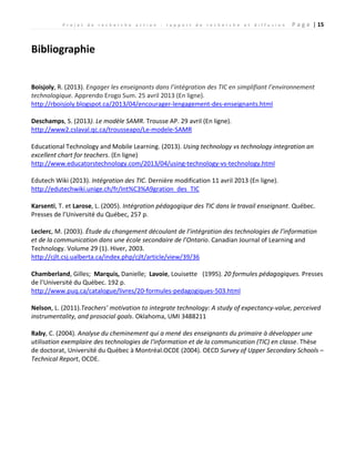 P r o j e t d e r e c h e r c h e a c t i o n : r a p p o r t d e r e c h e r c h e e t d i f f u s i o n P a g e | 15
Bibliographie
Boisjoly, R. (2013). Engager les enseignants dans l’intégration des TIC en simplifiant l’environnement
technologique. Apprendo Erogo Sum. 25 avril 2013 (En ligne).
http://rboisjoly.blogspot.ca/2013/04/encourager-lengagement-des-enseignants.html
Deschamps, S. (2013). Le modèle SAMR. Trousse AP. 29 avril (En ligne).
http://www2.cslaval.qc.ca/trousseapo/Le-modele-SAMR
Educational Technology and Mobile Learning. (2013). Using technology vs technology integration an
excellent chart for teachers. (En ligne)
http://www.educatorstechnology.com/2013/04/using-technology-vs-technology.html
Edutech Wiki (2013). Intégration des TIC. Dernière modification 11 avril 2013 (En ligne).
http://edutechwiki.unige.ch/fr/Int%C3%A9gration_des_TIC
Karsenti, T. et Larose, L. (2005). Intégration pédagogique des TIC dans le travail enseignant. Québec.
Presses de l’Université du Québec, 257 p.
Leclerc, M. (2003). Étude du changement découlant de l’intégration des technologies de l’information
et de la communication dans une école secondaire de l’Ontario. Canadian Journal of Learning and
Technology. Volume 29 (1). Hiver, 2003.
http://cjlt.csj.ualberta.ca/index.php/cjlt/article/view/39/36
Chamberland, Gilles; Marquis, Danielle; Lavoie, Louisette (1995). 20 formules pédagogiques. Presses
de l’Université du Québec. 192 p.
http://www.puq.ca/catalogue/livres/20-formules-pedagogiques-503.html
Nelson, L. (2011).Teachers’ motivation to integrate technology: A study of expectancy-value, perceived
instrumentality, and prosocial goals. Oklahoma, UMI 3488211
Raby, C. (2004). Analyse du cheminement qui a mené des enseignants du primaire à développer une
utilisation exemplaire des technologies de l'information et de la communication (TIC) en classe. Thèse
de doctorat, Université du Québec à Montréal.OCDE (2004). OECD Survey of Upper Secondary Schools –
Technical Report, OCDE.
 