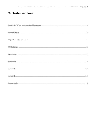P r o j e t d e r e c h e r c h e a c t i o n : r a p p o r t d e r e c h e r c h e e t d i f f u s i o n P a g e | 2
Table des matières
Impact des TIC sur les pratiques pédagogiques .........................................................................................................3
Problématique............................................................................................................................................................4
Objectif de cette recherche........................................................................................................................................5
Méthodologie.............................................................................................................................................................6
Les résultats................................................................................................................................................................7
Conclusion ................................................................................................................................................................12
Annexe 1...................................................................................................................................................................13
Annexe 2...................................................................................................................................................................14
Bibliographie.............................................................................................................................................................15
 