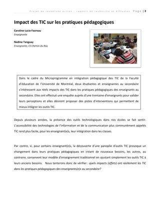 P r o j e t d e r e c h e r c h e a c t i o n : r a p p o r t d e r e c h e r c h e e t d i f f u s i o n P a g e | 3
Impact des TIC sur les pratiques pédagogiques
Caroline Lucie Favreau
Enseignante
Nadine Tanguay
Enseignante, CS Chemin-du-Roy
Depuis plusieurs années, la présence des outils technologiques dans nos écoles se fait sentir.
L’accessibilité des technologies de l’information et de la communication plus communément appelés
TIC rend plus facile, pour les enseignant(e)s, leur intégration dans les classes.
Par contre, si, pour certains enseignant(e)s, la découverte d’une panoplie d’outils TIC provoque un
changement dans leurs pratiques pédagogiques en créant de nouveaux besoins, les autres, au
contraire, conservent leur modèle d’enseignement traditionnel en ajustant simplement les outils TIC à
leurs anciens besoins. Nous tenterons donc de vérifier : quels impacts (effets) ont réellement les TIC
dans les pratiques pédagogiques des enseignants(e)s au secondaire?
Dans le cadre du Microprogramme en intégration pédagogique des TIC de la Faculté
d’éducation de l’Université de Montréal, deux étudiantes et enseignantes au secondaire
s’intéressent aux réels impacts des TIC dans les pratiques pédagogiques des enseignants au
secondaire. Elles ont effectué une enquête auprès d’une trentaine d’enseignants pour valider
leurs perceptions et elles désirent proposer des pistes d’interventions qui permettent de
mieux intégrer les outils TIC.
 