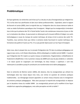 P r o j e t d e r e c h e r c h e a c t i o n : r a p p o r t d e r e c h e r c h e e t d i f f u s i o n P a g e | 4
Problématique
De façon générale, les recherches sont d’avis qu’il y a de plus en plus d’enseignant(e)s qui intègrent les
TIC à la fois dans leur planification et dans leurs tâches professionnelles. Cependant, selon le rapport
de Karsenti et Larose (2005), dans la majorité des cas, l’intégration dans les classes demeure isolée et
reste au stade d’utilisations sporadiques chez l’enseignant. Malgré que les enseignant(e)s s’entendent
tous à dire que la présence des TIC à l’école facilite l’accès à de nombreuses ressources et joue un rôle
sur la motivation des élèves, ils poursuivent en dénonçant qu’ils trouvent difficile d’intégrer ces outils
technologiques à cause du manque de soutien technique, de temps et de la carence des outils TIC.
Toutefois, nous sommes d’avis que même si certaines écoles fournissent le soutien technique, des
formations de qualité et l’accès aux TIC, il n’y a pas grande répercussion sur leur façon d’enseigner.
Selon nous, dans la plupart des cas, le concept d’intégration des TIC dans la pratique pédagogique est
vague et peu connu. Le Dr Ruben (Deschamps, 2013) a développé un modèle nommé SAMR. Il soutient
que l’intégration des TIC s’opère sur quatre niveaux; la Substitution, l’Augmentation, la Modification et
finalement la Redéfinition. Si les 2 premiers niveaux du SAMR sont ceux les plus évidents à « atteindre
» en classe quand on s’approprie une technologie, les deux niveaux « supérieurs » sont très
intéressants à considérer puisqu’ils constituent une transformation de la tâche pédagogique.
Dans la recherche de Martine Leclerc (2003), elle observe, chez les enseignant(e)s qui utilisent les
technologies dans leur classe depuis trois mois, une remise en question de certaines pratiques
traditionnelles. Les témoignages laissent apparaître un certain niveau d’aisance avec le changement
de certaines pratiques pédagogiques. Mais alors pourquoi la majorité des enseignant(e)s ne dépasse
pas le deuxième niveau du modèle SAMR. Les enseignant(e)s pensent qu’ils modifient d’une façon
notable leurs approches pédagogiques, mais cette perception est-elle la réalité ?
 