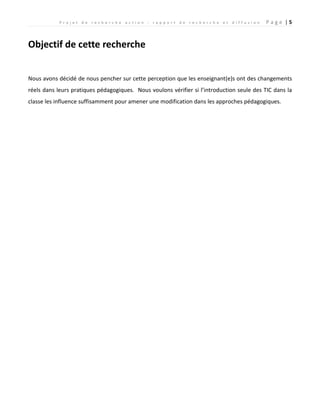 P r o j e t d e r e c h e r c h e a c t i o n : r a p p o r t d e r e c h e r c h e e t d i f f u s i o n P a g e | 5
Objectif de cette recherche
Nous avons décidé de nous pencher sur cette perception que les enseignant(e)s ont des changements
réels dans leurs pratiques pédagogiques. Nous voulons vérifier si l’introduction seule des TIC dans la
classe les influence suffisamment pour amener une modification dans les approches pédagogiques.
 