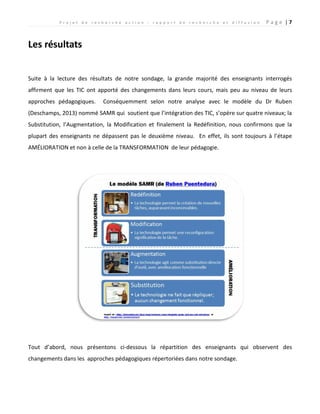 P r o j e t d e r e c h e r c h e a c t i o n : r a p p o r t d e r e c h e r c h e e t d i f f u s i o n P a g e | 7
Les résultats
Suite à la lecture des résultats de notre sondage, la grande majorité des enseignants interrogés
affirment que les TIC ont apporté des changements dans leurs cours, mais peu au niveau de leurs
approches pédagogiques. Conséquemment selon notre analyse avec le modèle du Dr Ruben
(Deschamps, 2013) nommé SAMR qui soutient que l’intégration des TIC, s’opère sur quatre niveaux; la
Substitution, l’Augmentation, la Modification et finalement la Redéfinition, nous confirmons que la
plupart des enseignants ne dépassent pas le deuxième niveau. En effet, ils sont toujours à l’étape
AMÉLIORATION et non à celle de la TRANSFORMATION de leur pédagogie.
Tout d’abord, nous présentons ci-dessous la répartition des enseignants qui observent des
changements dans les approches pédagogiques répertoriées dans notre sondage.
 