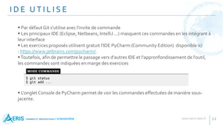I D E U T I L I S E
12
 Par défaut Git s'utilise avec l'invite de commande
 Les principaux IDE (Eclipse, Netbeans, IntelliJ ...) masquent ces commandes en les intégrant à
leur interface
 Les exercices proposés utilisent gratuit l'IDE PyCharm (Community Edition) disponible ici
: https://www.jetbrains.com/pycharm/.
Toutefois, afin de permettre le passage vers d'autres IDE et l'appronfondissement de l'outil,
les commandes sont indiquées en marge des exercices
 L'onglet Console de PyCharm permet de voir les commandes effectuées de manière sous-
jacente.
 