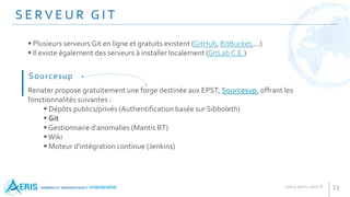 S E R V E U R G I T
13
 Plusieurs serveurs Git en ligne et gratuits existent (GitHub, BitBucket,...)
 Il existe également des serveurs à installer localement (GitLab C.E.)
Renater propose gratuitement une forge destinée aux EPST, Sourcesup, offrant les
fonctionnalités suivantes :
 Dépôts publics/privés (Authentification basée sur Sibboleth)
 Git
 Gestionnaire d'anomalies (Mantis BT)
Wiki
 Moteur d'intégration continue (Jenkins)
Sourcesup
 