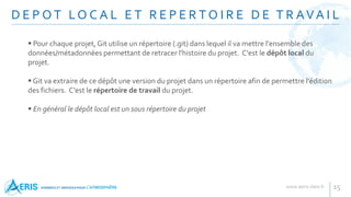 D E P O T LO C A L E T R E P E R T O I R E D E T R AVA I L
15
 Pour chaque projet, Git utilise un répertoire (.git) dans lequel il va mettre l'ensemble des
données/métadonnées permettant de retracer l'histoire du projet. C'est le dépôt local du
projet.
 Git va extraire de ce dépôt une version du projet dans un répertoire afin de permettre l'édition
des fichiers. C'est le répertoire de travail du projet.
 En général le dépôt local est un sous répertoire du projet
 