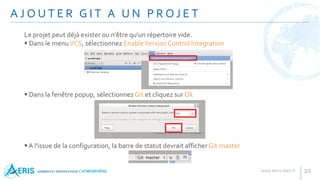 Le projet peut déjà exister ou n'être qu'un répertoire vide.
 Dans le menuVCS, sélectionnez EnableVersion Control Integration
 Dans la fenêtre popup, sélectionnez Git et cliquez sur Ok
A l'issue de la configuration, la barre de statut devrait afficherGit:master
A J O U T E R G I T A U N P R O J E T
20
 