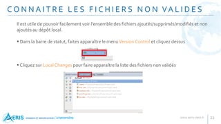 Il est utile de pouvoir facilement voir l'ensemble des fichiers ajoutés/supprimés/modifiés et non
ajoutés au dépôt local.
 Dans la barre de statut, faites apparaître le menuVersion Control et cliquez dessus
 Cliquez sur Local Changes pour faire apparaître la liste des fichiers non validés
C O N N A I T R E L E S F I C H I E R S N O N VA L I D E S
22
 