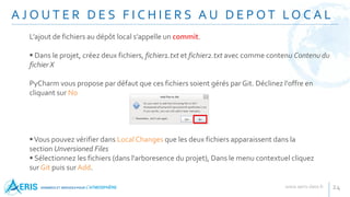 A J O U T E R D E S F I C H I E R S A U D E P O T LO C A L
24
L’ajout de fichiers au dépôt local s’appelle un commit.
 Dans le projet, créez deux fichiers, fichier1.txt et fichier2.txt avec comme contenu Contenu du
fichier X
PyCharm vous propose par défaut que ces fichiers soient gérés par Git. Déclinez l'offre en
cliquant sur No
Vous pouvez vérifier dans Local Changes que les deux fichiers apparaissent dans la
section Unversioned Files
 Sélectionnez les fichiers (dans l'arboresence du projet), Dans le menu contextuel cliquez
sur Git puis sur Add.
 