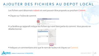 A J O U T E R D E S F I C H I E R S A U D E P O T LO C A L
26
Les fichiers sont désormais indexés et vont pouvoir être proposés au prochain Commit
 Cliquez sur l'icône de commit
 La fenêtre qui apparaît indique les fichiers qui vont faire partie du commit.Vous pouvez en
désélectionner.
 Indiquez un commentaire ainsi que le nom de l'auteur et cliquez sur Commit
 