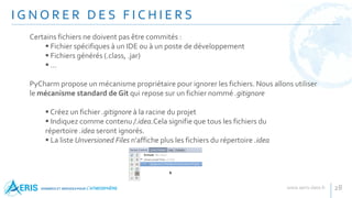 I G N O R E R D E S F I C H I E R S
28
Certains fichiers ne doivent pas être commités :
 Fichier spécifiques à un IDE ou à un poste de développement
 Fichiers générés (.class, .jar)
 …
PyCharm propose un mécanisme propriétaire pour ignorer les fichiers. Nous allons utiliser
le mécanisme standard de Git qui repose sur un fichier nommé .gitignore
 Créez un fichier .gitignore à la racine du projet
 Indiquez comme contenu /.idea.Cela signifie que tous les fichiers du
répertoire .idea seront ignorés.
 La liste Unversioned Files n'affiche plus les fichiers du répertoire .idea
 