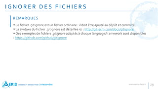 I G N O R E R D E S F I C H I E R S
29
 Le fichier .gitignore est un fichier ordinaire : il doit être ajouté au dépôt et commité.
 La syntaxe du fichier .gitignore est détaillée ici : http://git-scm.com/docs/gitignore
 Des exemples de fichiers .gitignore adaptés à chaque language/framework sont disponibles
: https://github.com/github/gitignore
REMARQUES
 