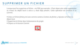 S U P P R I M E R U N F I C H I E R
30
Lorsque que l'on supprime un fichier - via l'IDE par exemple - il faut répercuter cette suppression
au niveau du dépôt local si celui-ci y était déjà présent. Cette opération est similaire à un
commit.
 Créez un fichier fichier3.txt avec comme contenu Contenu du fichier 3. Ajoutez ce fichier au
dépot local
 Supprimez le fichier dans l'arboresence du projet.
 Cliquez sur le bouton Commit
 