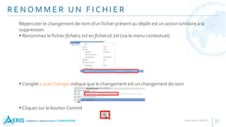 R E N O M M E R U N F I C H I E R
32
Répercuter le changement de nom d'un fichier présent au dépôt est un action similaire à la
suppression
 Renommez le fichier fichier2.txt en fichier2b.txt (via le menu contextuel)
 L'onglet Local Changes indique que le changement est un changement de nom
 Cliquez sur le bouton Commit
 
