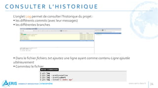 C O N S U LT E R L’ H I S T O R I Q U E
34
L'onglet Log permet de consulter l'historique du projet :
 les différents commits (avec leur messages)
 les différentes branches
 Dans le fichier fichier1.txt ajoutez une ligne ayant comme contenu Ligne ajoutée
ultérieurement
 Commitez le fichier
 