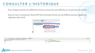 C O N S U LT E R L’ H I S T O R I Q U E
35
Pour chaque commit, les différents fichiers concernés sont affichés sur le panneau de droite.
Dans le menu contextuel, Show Diff with local permet de voir les différences par rapport au
répertoire de travail
 