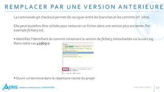 R E M P L A C E R PA R U N E V E R S I O N A N T E R I E U R E
40
La commande git checkout permet de naviguer entre les branches et les commits (cf. infra).
Elle peut toutefois être utilisée pour restaurer un fichier dans une version plus ancienne. Par
exemple fichier3.txt.
 Identifiez l'identifiant du commit contenant la version de fichier3.txtsouhaitée via la vue Log.
Dans notre cas 479b5c7.
 Ouvrir un terminal dans le répertoire racine du projet
 