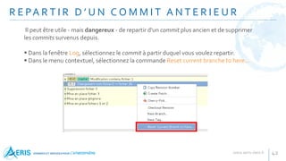 R E PA R T I R D ’ U N C O M M I T A N T E R I E U R
42
Il peut être utile - mais dangereux - de repartir d'un commit plus ancien et de supprimer
les commits survenus depuis.
 Dans la fenêtre Log, sélectionnez le commit à partir duquel vous voulez repartir.
 Dans le menu contextuel, sélectionnez la commande Reset current branche to here...
 