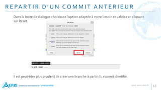 R E PA R T I R D ’ U N C O M M I T A N T E R I E U R
43
Dans la boite de dialogue choisissez l'option adaptée à votre besoin et validez en cliquant
sur Reset.
Il est peut-être plus prudent de créer une branche à partir du commit identifié.
 