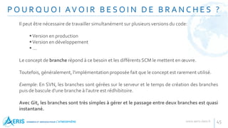P O U R Q U O I AV O I R B E S O I N D E B R A N C H E S ?
45
Il peut être nécessaire de travailler simultanément sur plusieurs versions du code:
Version en production
Version en développement
 ...
Le concept de branche répond à ce besoin et les différents SCM le mettent en œuvre.
Toutefois, généralement, l'implémentation proposée fait que le concept est rarement utilisé.
Exemple: En SVN, les branches sont gérées sur le serveur et le temps de création des branches
puis de bascule d'une branche à l'autre est rédhibitoire.
Avec Git, les branches sont très simples à gérer et le passage entre deux branches est quasi
instantané.
 
