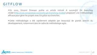 G I T F LO W
46
 En 2010, Vincent Driessen publie un article intitulé A successful Git branching
model (http://nvie.com/posts/a-successful-git-branching-model/) proposant une méthodologie
efficace pour gérer les projets avec Git grâce aux branches.
 Cette méthodologie a été rapidement adoptée par beaucoup de grands acteurs du
développement, notamment dans le cadre de méthodologie agile.
 