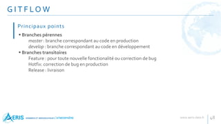 G I T F LO W
48
 Branches pérennes
master : branche correspondant au code en production
develop : branche correspondant au code en développement
 Branches transitoires
Feature : pour toute nouvelle fonctionalité ou correction de bug
Hotfix: correction de bug en production
Release : livraison
Principaux points
 