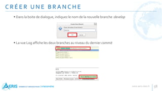 C R É E R U N E B R A N C H E
58
 Dans la boite de dialogue, indiquez le nom de la nouvelle branche :develop
 La vue Log affiche les deux branches au niveau du dernier commit
 