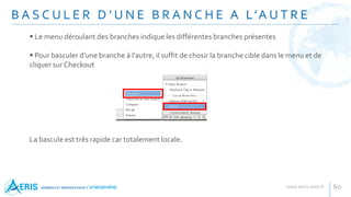 B A S C U L E R D ’ U N E B R A N C H E A L’A U T R E
60
 Le menu déroulant des branches indique les différentes branches présentes
 Pour basculer d'une branche à l'autre, il suffit de chosir la branche cible dans le menu et de
cliquer sur Checkout
La bascule est très rapide car totalement locale.
 