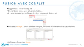 F U S I O N AV E C C O N F L I T
64
 Supprimez le fichier fichier3.txt
 Demandez la fusion avec la branche Hotfix_1
 Il y a dans ce cas, un conflit avec les deux versions de fichier1.txt
 Cliquez sur Merge. Dans la boite de dialogue, fusionnez manuellement les deux fichiers
Validez en cliquant sur Apply.
 