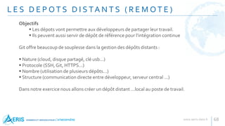 L E S D E P O T S D I S TA N T S ( R E M O T E )
68
Objectifs
 Les dépots vont permettre aux développeurs de partager leur travail.
 Ils peuvent aussi servir de dépôt de référence pour l'intégration continue
Git offre beaucoup de souplesse dans la gestion des dépôts distants :
 Nature (cloud, disque partagé, clé usb...)
 Protocole (SSH, Git, HTTPS...)
 Nombre (utilisation de plusieurs dépôts...)
 Structure (communication directe entre développeur, serveur central ...)
Dans notre exercice nous allons créer un dépôt distant ...local au poste de travail.
 