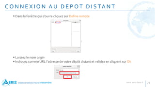 C O N N E X I O N A U D E P O T D I S TA N T
71
 Dans la fenêtre qui s'ouvre cliquez sur Define remote
 Laissez le nom origin
 Indiquez comme URL l'adresse de votre dépôt distant et validez en cliquant sur Ok
 