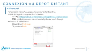 C O N N E X I O N A U D E P O T D I S TA N T
72
 origin est le nom d'usage pour le serveur distant central.
 L'URL indique le protocole de connexion :
HTTPS : https://github.com/francoisandre/gtdrosea_workshop.git
SSH : git@github.com:francoisandre/gtdrosea_workshop.git
 Finalisez le transfert en
Cliquant sur Push tags
Cliquant sur Push
Remarques
 