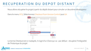 R E C U P E R AT I O N D U D E P O T D I S TA N T
74
Nous allons récupérer le projet à partir du dépôt distant pour simuler un deuxième développeur
Dans le menuVCS, SélectionnezCheckout fromVersion Control puis Git
Le terme Checkout est ici inadapté, il s'agit d'un Clone qui va - par défaut - récupérer l'intégralité
de l'historique du projet
 