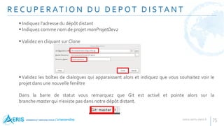 R E C U P E R AT I O N D U D E P O T D I S TA N T
75
 Indiquez l'adresse du dépôt distant
 Indiquez comme nom de projet monProjetDev2
Validez en cliquant sur Clone
Validez les boîtes de dialogues qui apparaissent alors et indiquez que vous souhaitez voir le
projet dans une nouvelle fenêtre
Dans la barre de statut vous remarquez que Git est activé et pointe alors sur la
branche master qui n'existe pas dans notre dépôt distant.
 