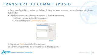 T R A N S F E R T D U C O M M I T ( P U S H )
77
 Dans monProjetDev2, créez un fichier fichier5.txt avec comme contenuContenu du fichier
fichier5.txt
 Faites un commit de ce fichier, mais dans la fenêtre de commit
• Indiquez comme auteur Developpeur 2
• Choisissez l'option Commit and push...
 Cliquez sur Push dans la fenêtre suivante
Le contenu du commit a été transféré sur le dépôt distant
 