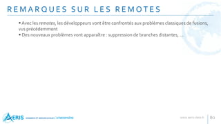 R E M A R Q U E S S U R L E S R E M O T E S
80
Avec les remotes, les développeurs vont être confrontés aux problèmes classiques de fusions,
vus précédemment
 Des nouveaux problèmes vont apparaître : suppression de branches distantes, ...
 