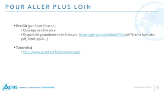 P O U R A L L E R P L U S LO I N
82
 Pro Git (par Scott Chacon)
• Ouvrage de référence
• Disponible gratuitement en français : https://git-scm.com/book/fr/v2(différents formats:
pdf, html, epub...)
Tutoriel(s)
• http://www.grafikart.fr/formations/git
 