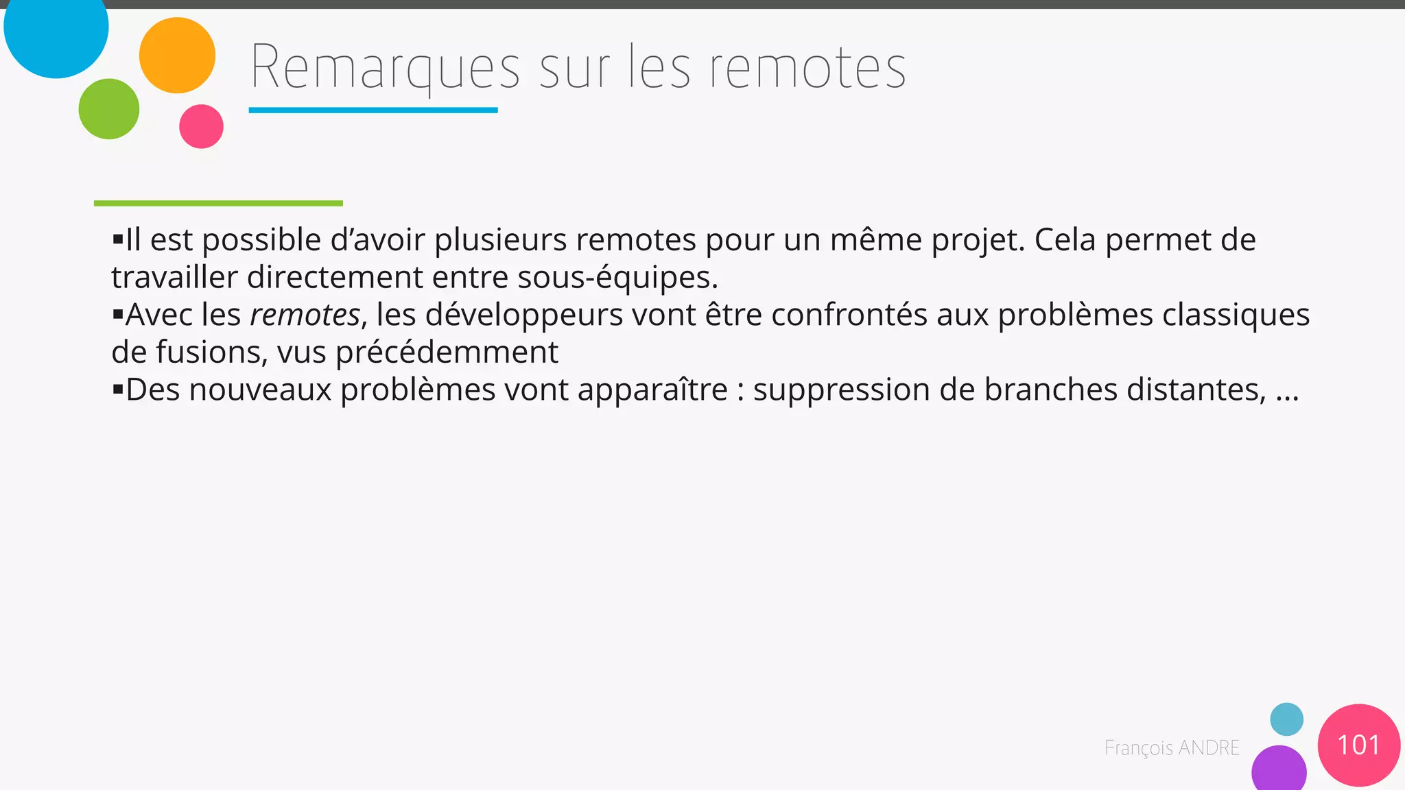 Il est possible d’avoir plusieurs remotes pour un même projet. Cela permet de
travailler directement entre sous-équipes.
Avec les remotes, les développeurs vont être confrontés aux problèmes classiques
de fusions, vus précédemment
Des nouveaux problèmes vont apparaître : suppression de branches distantes, ...
101
 