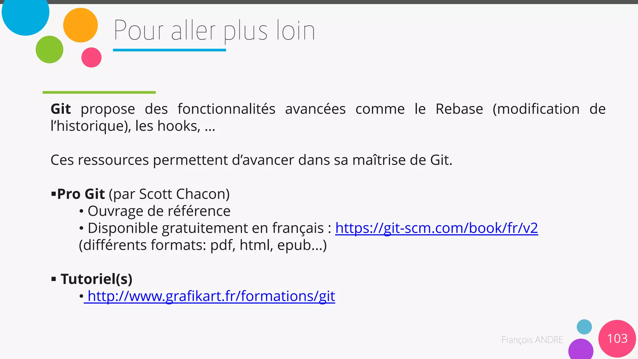Git propose des fonctionnalités avancées comme le Rebase (modification de
l’historique), les hooks, …
Ces ressources permettent d’avancer dans sa maîtrise de Git.
Pro Git (par Scott Chacon)
• Ouvrage de référence
• Disponible gratuitement en français : https://git-scm.com/book/fr/v2
(différents formats: pdf, html, epub...)
 Tutoriel(s)
• http://www.grafikart.fr/formations/git
103
 