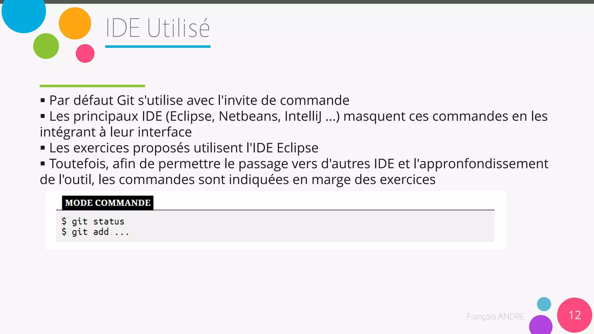 12
 Par défaut Git s'utilise avec l'invite de commande
 Les principaux IDE (Eclipse, Netbeans, IntelliJ ...) masquent ces commandes en les
intégrant à leur interface
 Les exercices proposés utilisent l'IDE Eclipse
 Toutefois, afin de permettre le passage vers d'autres IDE et l'appronfondissement
de l'outil, les commandes sont indiquées en marge des exercices
 
