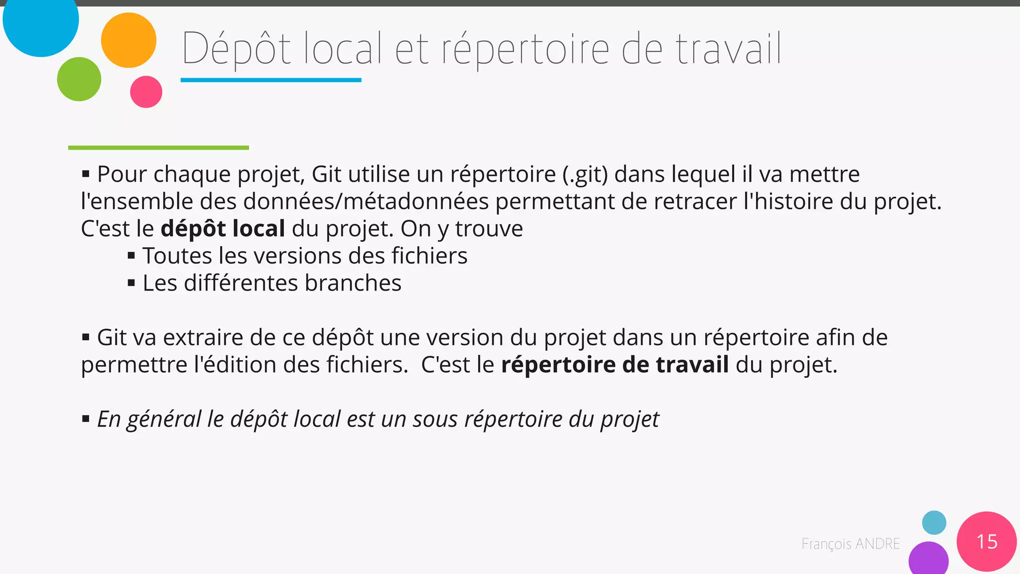 15
 Pour chaque projet, Git utilise un répertoire (.git) dans lequel il va mettre
l'ensemble des données/métadonnées permettant de retracer l'histoire du projet.
C'est le dépôt local du projet. On y trouve
 Toutes les versions des fichiers
 Les différentes branches
 Git va extraire de ce dépôt une version du projet dans un répertoire afin de
permettre l'édition des fichiers. C'est le répertoire de travail du projet.
 En général le dépôt local est un sous répertoire du projet
 