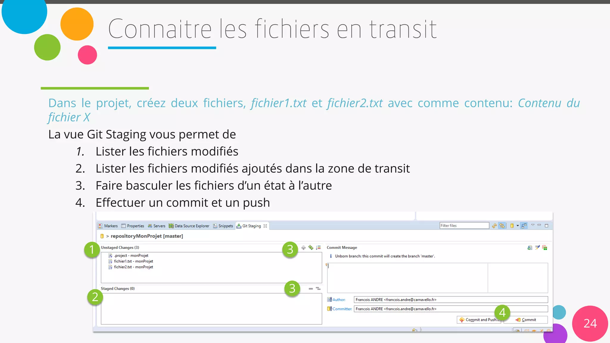 24
Dans le projet, créez deux fichiers, fichier1.txt et fichier2.txt avec comme contenu: Contenu du
fichier X
La vue Git Staging vous permet de
1. Lister les fichiers modifiés
2. Lister les fichiers modifiés ajoutés dans la zone de transit
3. Faire basculer les fichiers d’un état à l’autre
4. Effectuer un commit et un push
1
2
3
3
4
 